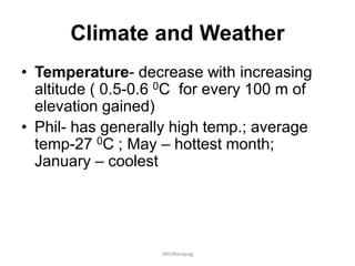 Climate and Weather
• Temperature- decrease with increasing
altitude ( 0.5-0.6 0C for every 100 m of
elevation gained)
• Phil- has generally high temp.; average
temp-27 0C ; May – hottest month;
January – coolest
JMUBanayag
 