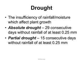 Drought
• The insufficiency of rainfall/moisture
which affect plant growth
• Absolute drought – 29 consecutive
days without rainfall of at least 0.25 mm
• Partial drought – 15 consecutive days
without rainfall of at least 0.25 mm
JMUBanayag
 