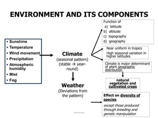• Sunshine
• Temperature
• Wind movement
• Precipitation
• Atmospheric
humidity
• Mist
• Fog
Effect on diversity of
species
except those produced
through breeding and
genetic manipulation
Function of
a) latitude
b) altitude
c) topography
d) geography
•Near uniform in tropics
•High seasonal variation in
higher latitudes
Climate is major determinant
of plant geographic
distribution
natural
vegetation and
cultivated crops
Climate
(seasonal pattern)
(stable  year-
round)
Weather
(Deviations from
the pattern)
ENVIRONMENT AND ITS COMPONENTS
JMUBanayag
 