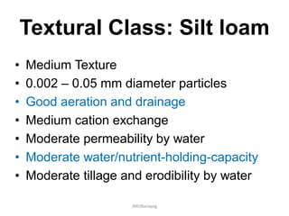 Textural Class: Silt loam
• Medium Texture
• 0.002 – 0.05 mm diameter particles
• Good aeration and drainage
• Medium cation exchange
• Moderate permeability by water
• Moderate water/nutrient-holding-capacity
• Moderate tillage and erodibility by water
JMUBanayag
 