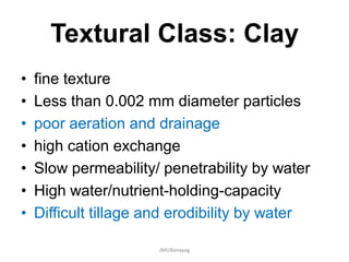 Textural Class: Clay
• fine texture
• Less than 0.002 mm diameter particles
• poor aeration and drainage
• high cation exchange
• Slow permeability/ penetrability by water
• High water/nutrient-holding-capacity
• Difficult tillage and erodibility by water
JMUBanayag
 