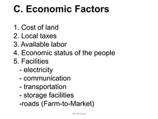 C. Economic Factors
1. Cost of land
2. Local taxes
3. Available labor
4. Economic status of the people
5. Facilities
- electricity
- communication
- transportation
- storage facilities
-roads (Farm-to-Market)
JMUBanayag
 