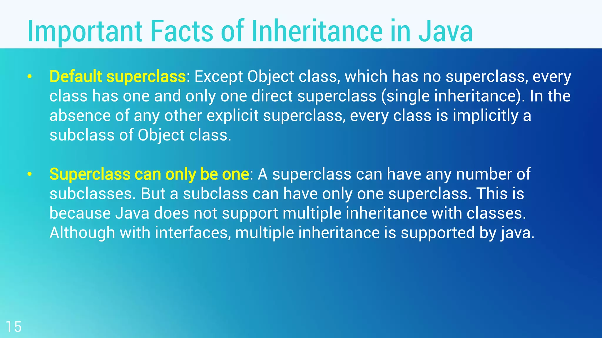 Important Facts of Inheritance in Java • Default superclass: Except Object class, which has no superclass, every class has one and only one direct superclass (single inheritance). In the absence of any other explicit superclass, every class is implicitly a subclass of Object class. • Superclass can only be one: A superclass can have any number of subclasses. But a subclass can have only one superclass. This is because Java does not support multiple inheritance with classes. Although with interfaces, multiple inheritance is supported by java. 15 
