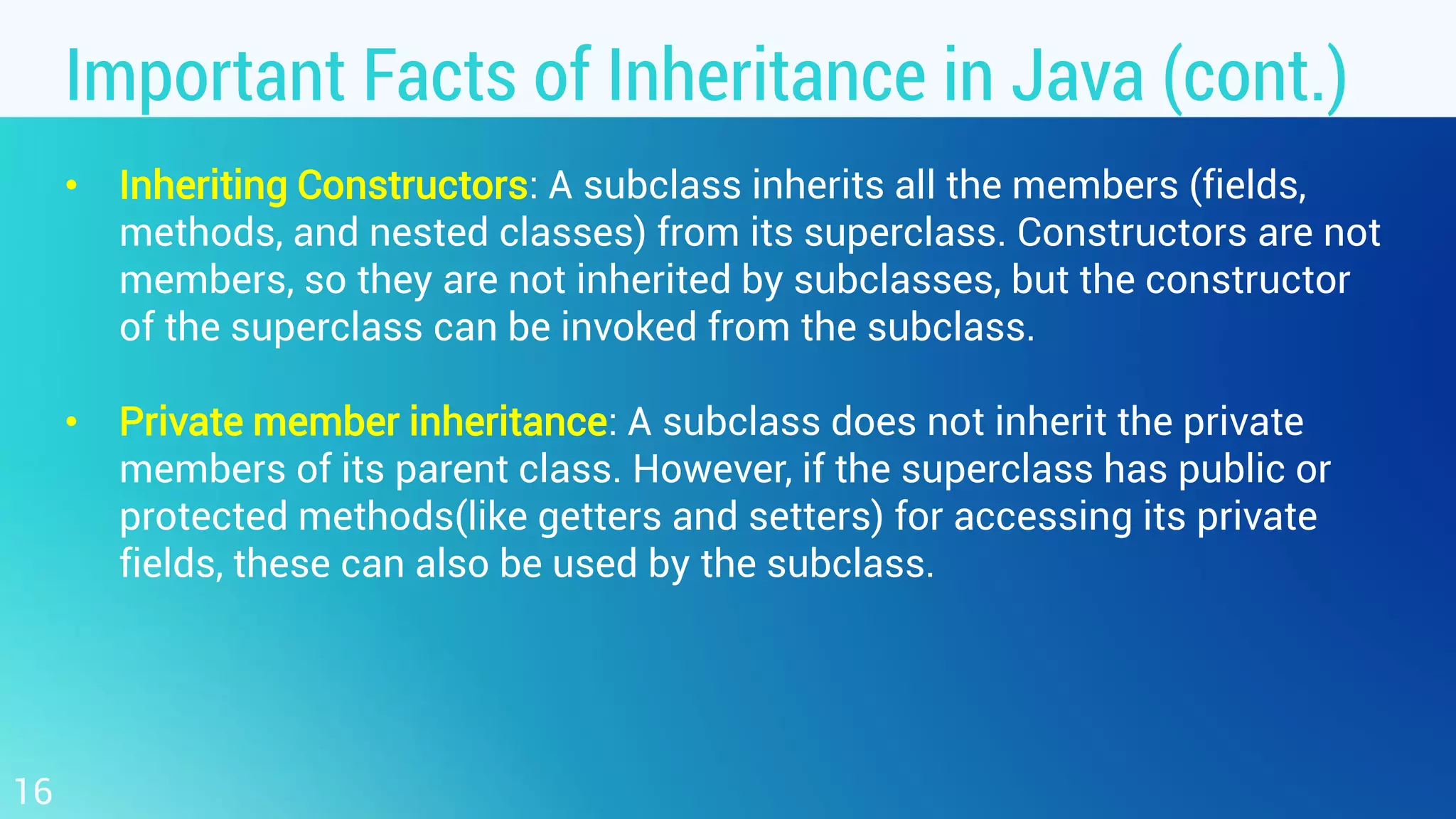 Important Facts of Inheritance in Java (cont.) • Inheriting Constructors: A subclass inherits all the members (fields, methods, and nested classes) from its superclass. Constructors are not members, so they are not inherited by subclasses, but the constructor of the superclass can be invoked from the subclass. • Private member inheritance: A subclass does not inherit the private members of its parent class. However, if the superclass has public or protected methods(like getters and setters) for accessing its private fields, these can also be used by the subclass. 16 