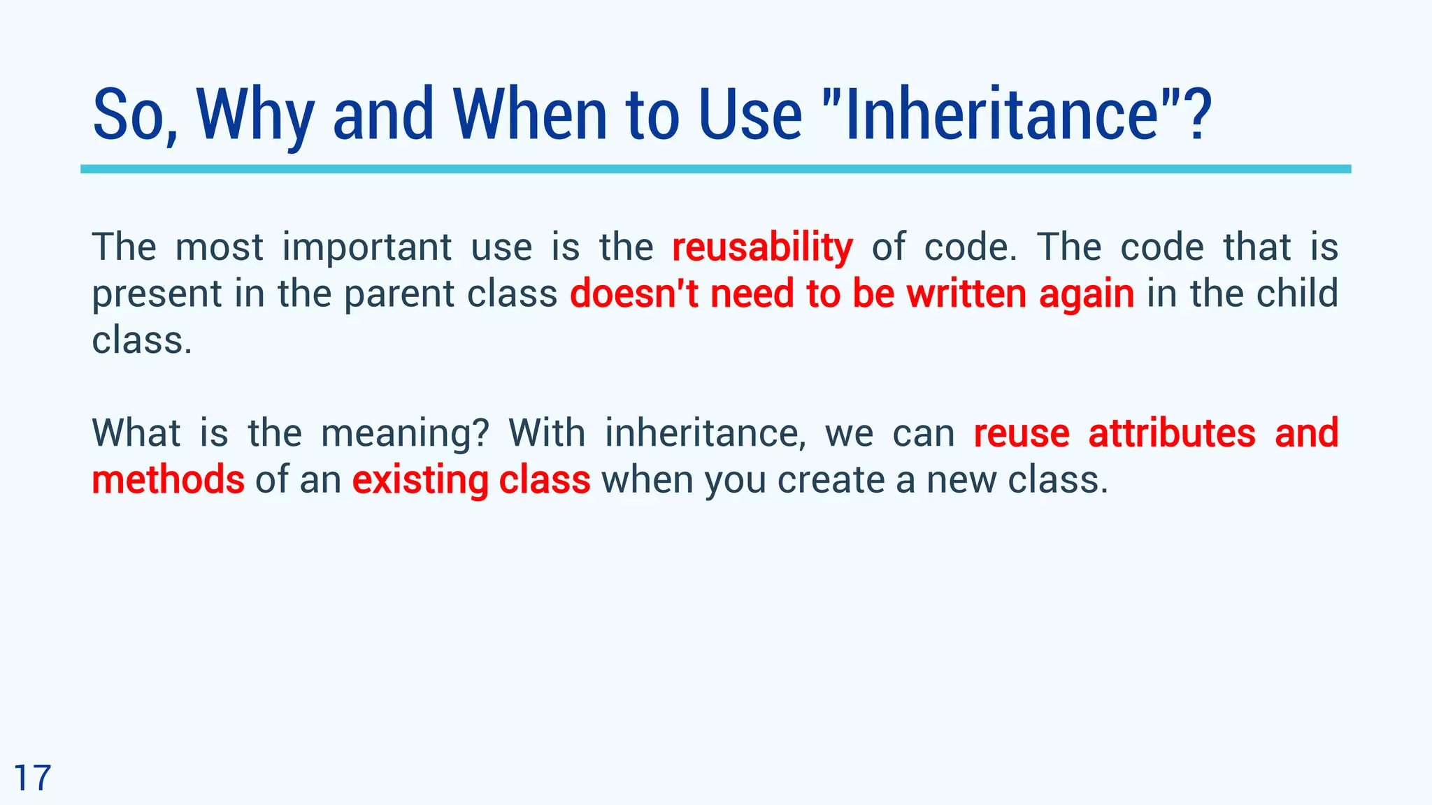 So, Why and When to Use "Inheritance"? The most important use is the reusability of code. The code that is present in the parent class doesn’t need to be written again in the child class. What is the meaning? With inheritance, we can reuse attributes and methods of an existing class when you create a new class. 17 