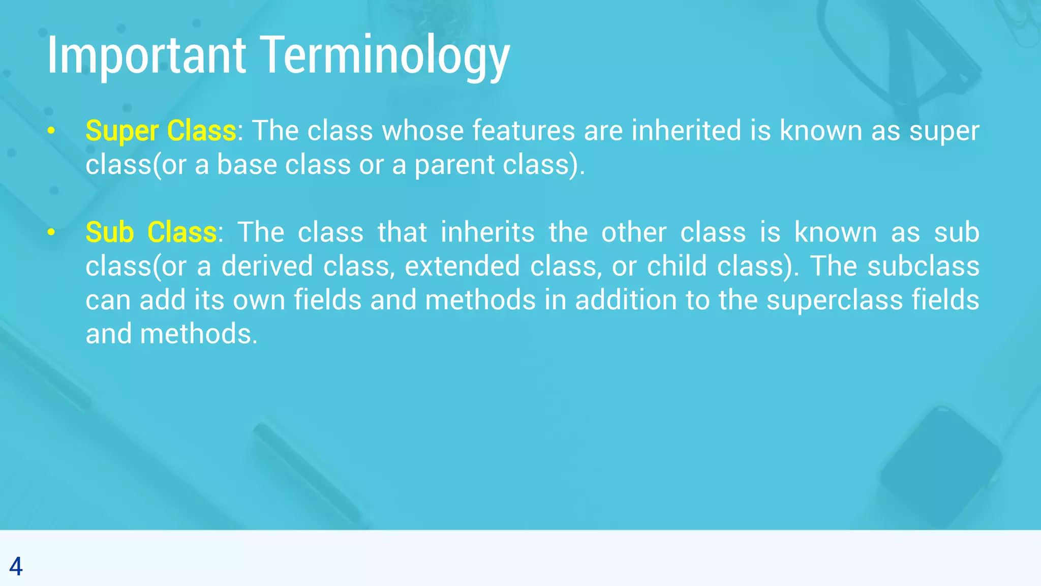 4 Important Terminology • Super Class: The class whose features are inherited is known as super class(or a base class or a parent class). • Sub Class: The class that inherits the other class is known as sub class(or a derived class, extended class, or child class). The subclass can add its own fields and methods in addition to the superclass fields and methods. 