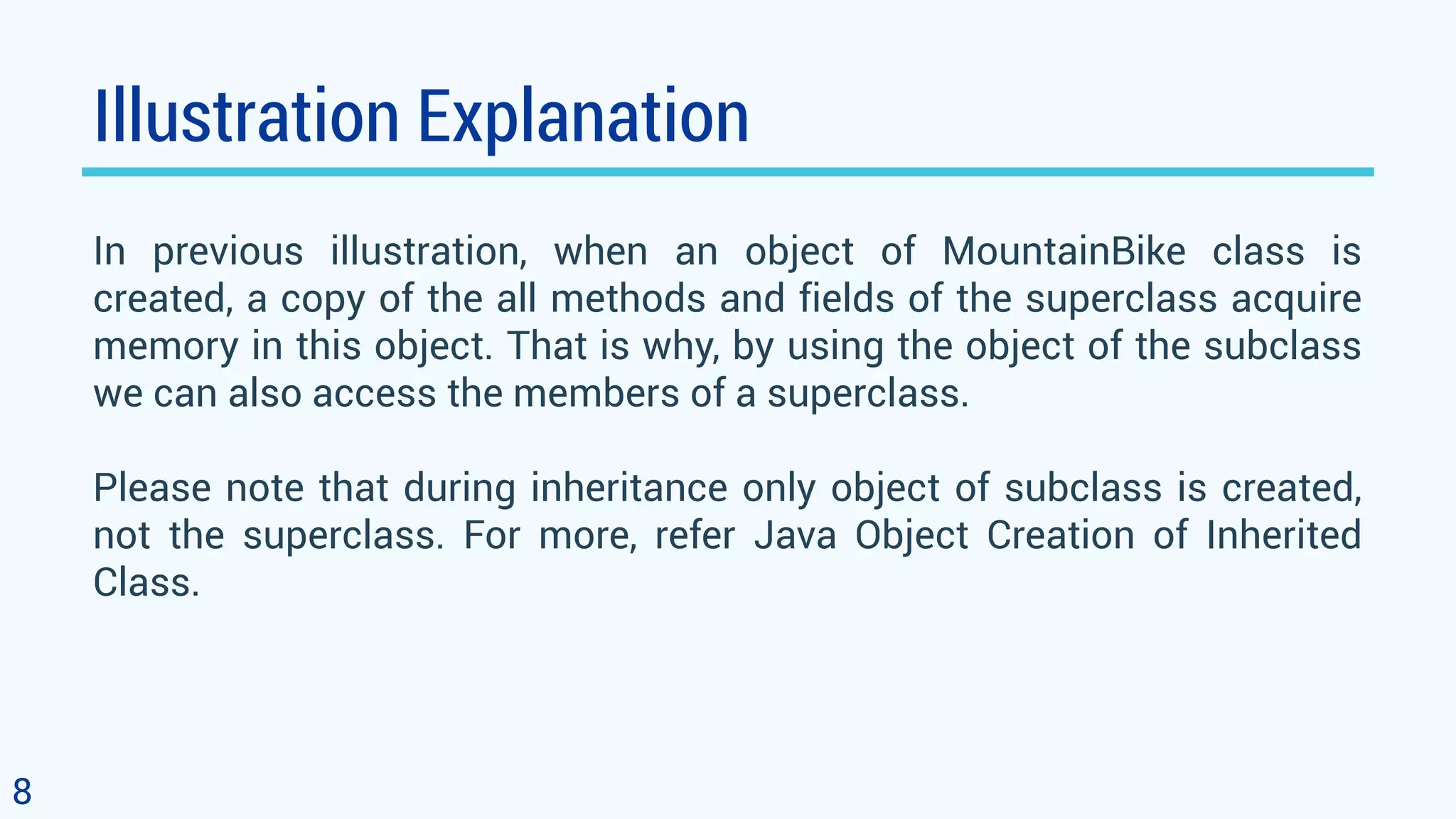 Illustration Explanation In previous illustration, when an object of MountainBike class is created, a copy of the all methods and fields of the superclass acquire memory in this object. That is why, by using the object of the subclass we can also access the members of a superclass. Please note that during inheritance only object of subclass is created, not the superclass. For more, refer Java Object Creation of Inherited Class. 8 