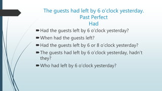 The guests had left by 6 o’clock yesterday.
Past Perfect
Had
Had the guests left by 6 o’clock yesterday?
When had the guests left?
Had the guests left by 6 or 8 o’clock yesterday?
The guests had left by 6 o’clock yesterday, hadn’t
they?
Who had left by 6 o’clock yesterday?
 