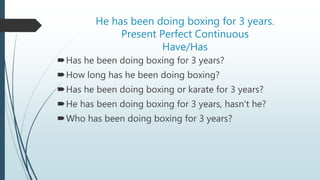 He has been doing boxing for 3 years.
Present Perfect Continuous
Have/Has
Has he been doing boxing for 3 years?
How long has he been doing boxing?
Has he been doing boxing or karate for 3 years?
He has been doing boxing for 3 years, hasn’t he?
Who has been doing boxing for 3 years?
 