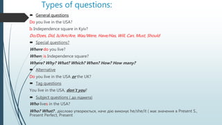 Types of questions:
 General questions
Do you live in the USA?
Is Independence square in Kyiv?
Do/Does, Did, Is/Am/Are, Was/Were, Have/Has, Will, Can, Must, Should
 Special questions?
Where do you live?
Where is Independence square?
Where? Why? What? Which? When? How? How many?
 Alternative
Do you live in the USA or the UK?
 Tag questions
You live in the USA, don’t you?
 Subject questions ( до підмета)
Who lives in the USA?
Who? What? , дієслово утворюється, наче дію виконує he/she/it ( має значення в Present S.,
Present Perfect, Present
 