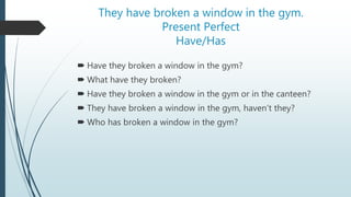 They have broken a window in the gym.
Present Perfect
Have/Has
 Have they broken a window in the gym?
 What have they broken?
 Have they broken a window in the gym or in the canteen?
 They have broken a window in the gym, haven’t they?
 Who has broken a window in the gym?
 