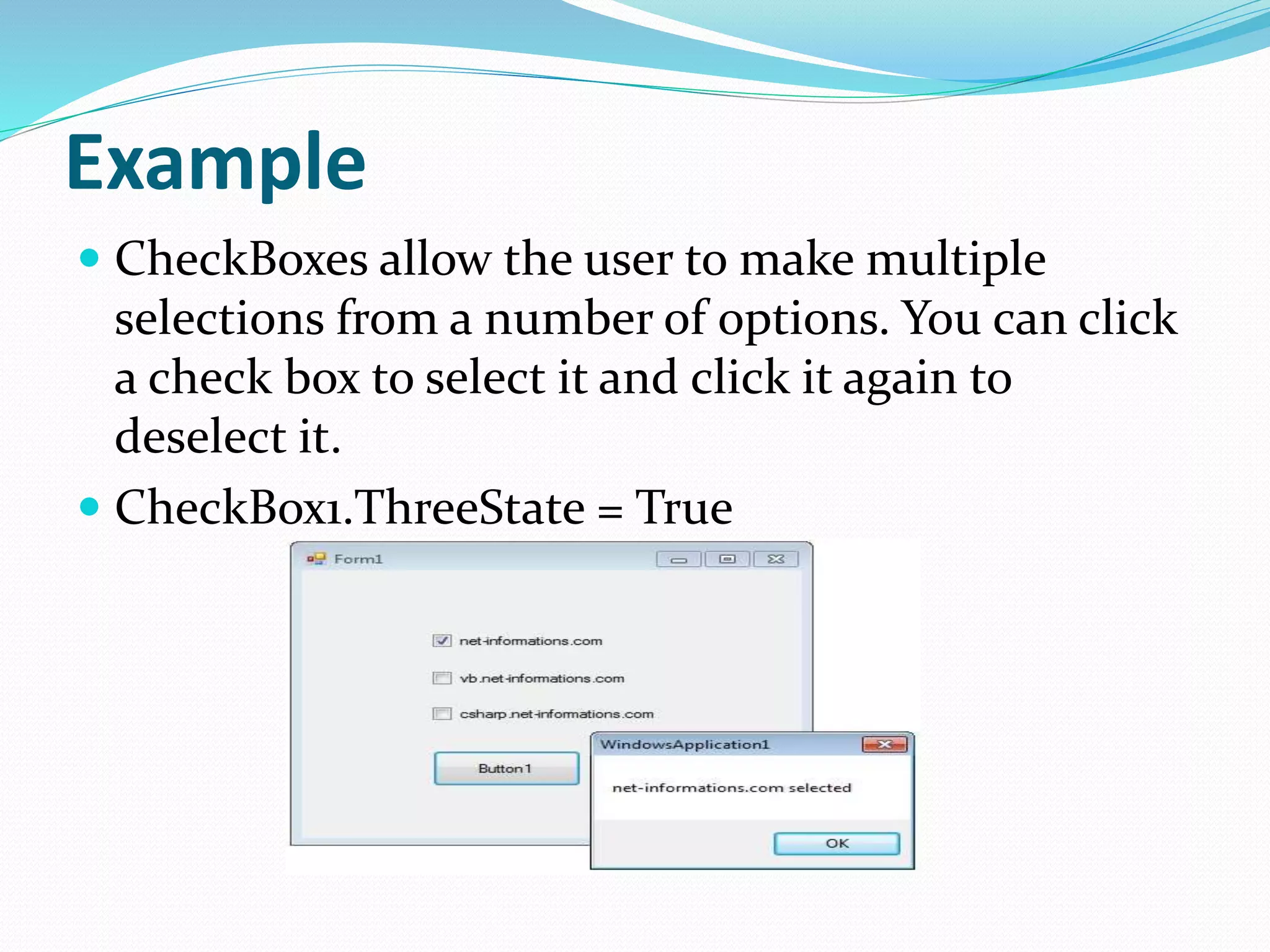 Example
 CheckBoxes allow the user to make multiple
selections from a number of options. You can click
a check box to select it and click it again to
deselect it.
 CheckBox1.ThreeState = True
 