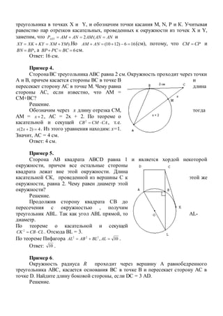 треугольника в точках X и Y, и обозначим точки касания М, N, P и К. Учитывая
равенство пар отрезков касательных, проведенных к окружности из точек X и Y,
заметим, что ANANAMANAMPAXY  (2 и
).YMXMKYXKXY  Но 166)1210(  ANAM (см), потому, что CPCM  и
BPBN  , а 6 BCPCBP см.
Ответ: 16 см.
Пример 4.
СторонаВС треугольника АВС равна 2 см. Окружность проходит через точки
А и В, причем касается стороны ВС в точке В и
пересекает сторону АС в точке М. Чему равна длина
стороны АС, если известно, что АМ =
СМ+ВС?
Решение.
Обозначим через х длину отрезка СМ, тогда
АМ = 2x , АС = 2х + 2. По теореме о
касательной и секущей CACMCB 2
, т.е.
4)22( xx . Из этого уравнения находим: х=1.
Значит, АС = 4 см.
Ответ: 4 см.
Пример 5.
Сторона АВ квадрата АВСD равна 1 и является хордой некоторой
окружности, причем все остальные стороны
квадрата лежат вне этой окружности. Длина
касательной СК, проведенной из вершины С к этой же
окружности, равна 2. Чему равен диаметр этой
окружности?
Решение.
Продолжив сторону квадрата СВ до
пересечения с окружностью , получим
треугольник АВL. Так как угол АВL прямой, то АL-
диаметр.
По теореме о касательной и секущей
CLCBCK 2
. Отсюда ВL = 3.
По теореме Пифагора 10,222
 ALBLABAL .
Ответ: 10 .
Пример 6.
Окружность радиуса R проходит через вершину А равнобедренного
треугольника АВС, касается основания ВС в точке В и пересекает сторону АС в
точке D. Найдите длину боковой стороны, если DC = 3 АD.
Решение.
 