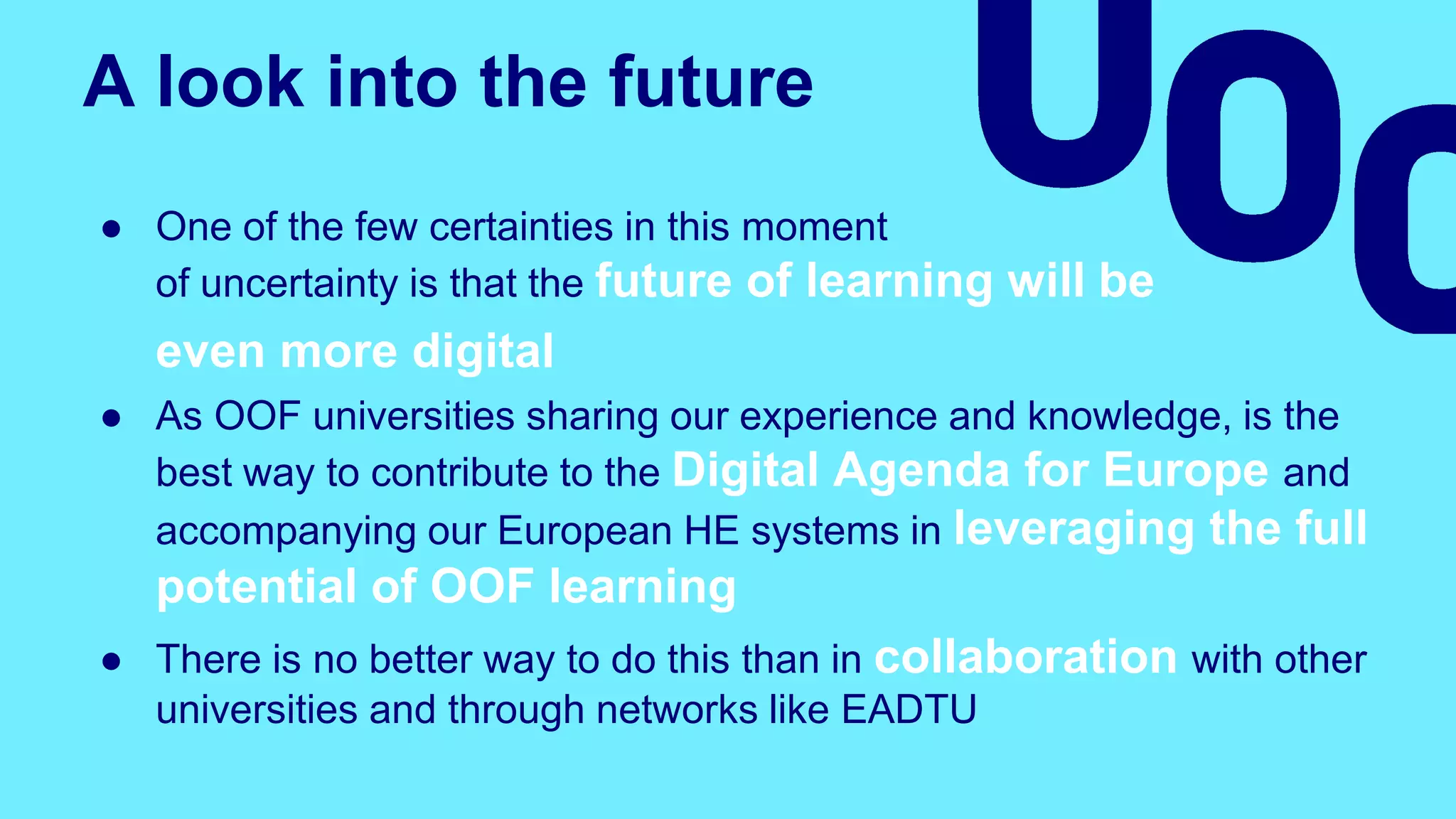 A look into the future
● One of the few certainties in this moment
of uncertainty is that the future of learning will be
even more digital
● As OOF universities sharing our experience and knowledge, is the
best way to contribute to the Digital Agenda for Europe and
accompanying our European HE systems in leveraging the full
potential of OOF learning
● There is no better way to do this than in collaboration with other
universities and through networks like EADTU
