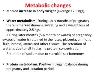 Metabolic changes
• Marked increase in body weight (average 12.5 kgs).
• Water metabolism:-During early months of pregnancy
there is marked diuresis, sweating and a weight loss of
approximately 2.5 kgs.
-During later months (5-6 month onwards) of pregnancy
excess of water is retained in the fetus, placenta, amniotic
fluid, breast, uterus and other tissues. The retention of
water is due to fall in plasma protein concentration.
-Retention of sodium due to steroidal sex hormones.
• Protein metabolism: Positive nitrogen balance during
pregnancy and lactation period.
 