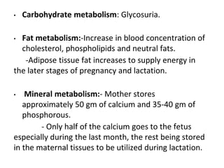 • Carbohydrate metabolism: Glycosuria.
• Fat metabolism:-Increase in blood concentration of
cholesterol, phospholipids and neutral fats.
-Adipose tissue fat increases to supply energy in
the later stages of pregnancy and lactation.
• Mineral metabolism:- Mother stores
approximately 50 gm of calcium and 35-40 gm of
phosphorous.
- Only half of the calcium goes to the fetus
especially during the last month, the rest being stored
in the maternal tissues to be utilized during lactation.
 