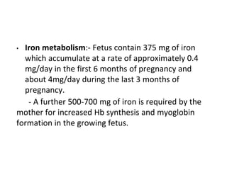 • Iron metabolism:- Fetus contain 375 mg of iron
which accumulate at a rate of approximately 0.4
mg/day in the first 6 months of pregnancy and
about 4mg/day during the last 3 months of
pregnancy.
- A further 500-700 mg of iron is required by the
mother for increased Hb synthesis and myoglobin
formation in the growing fetus.
 