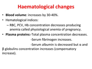 Haematological changes
• Blood volume: increases by 30-40%.
• Hematological indices:
– RBC, PCV, Hb concentration decreases producing
anemia called physiological anemia of pregnancy.
• Plasma proteins:-Total plasma concentration decreases.
-Serum fibrinogen increases.
-Serum albumin is decreased but α and
β globulins concentration increases (compensatory
increase).
 
