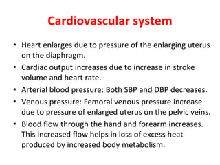 Cardiovascular system
• Heart enlarges due to pressure of the enlarging uterus
on the diaphragm.
• Cardiac output increases due to increase in stroke
volume and heart rate.
• Arterial blood pressure: Both SBP and DBP decreases.
• Venous pressure: Femoral venous pressure increase
due to pressure of enlarged uterus on the pelvic veins.
• Blood flow through the hand and forearm increases.
This increased flow helps in loss of excess heat
produced by increased body metabolism.
 