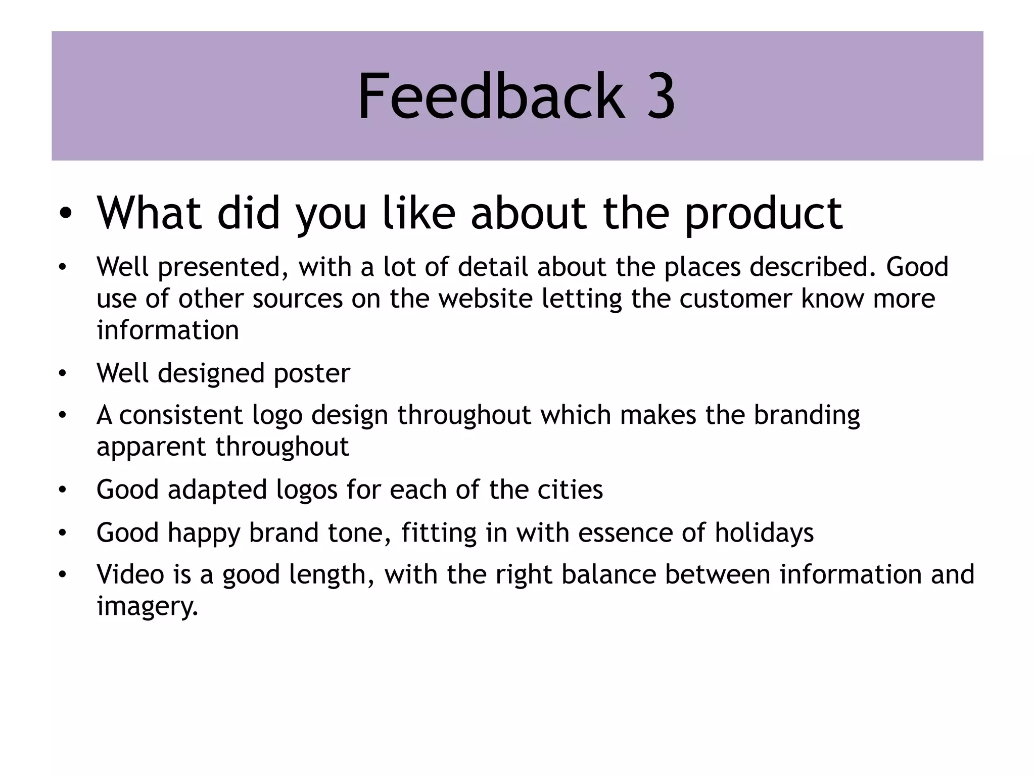 Feedback 3
• What did you like about the product
• Well presented, with a lot of detail about the places described. Good
use of other sources on the website letting the customer know more
information
• Well designed poster
• A consistent logo design throughout which makes the branding
apparent throughout
• Good adapted logos for each of the cities
• Good happy brand tone, fitting in with essence of holidays
• Video is a good length, with the right balance between information and
imagery.
 
