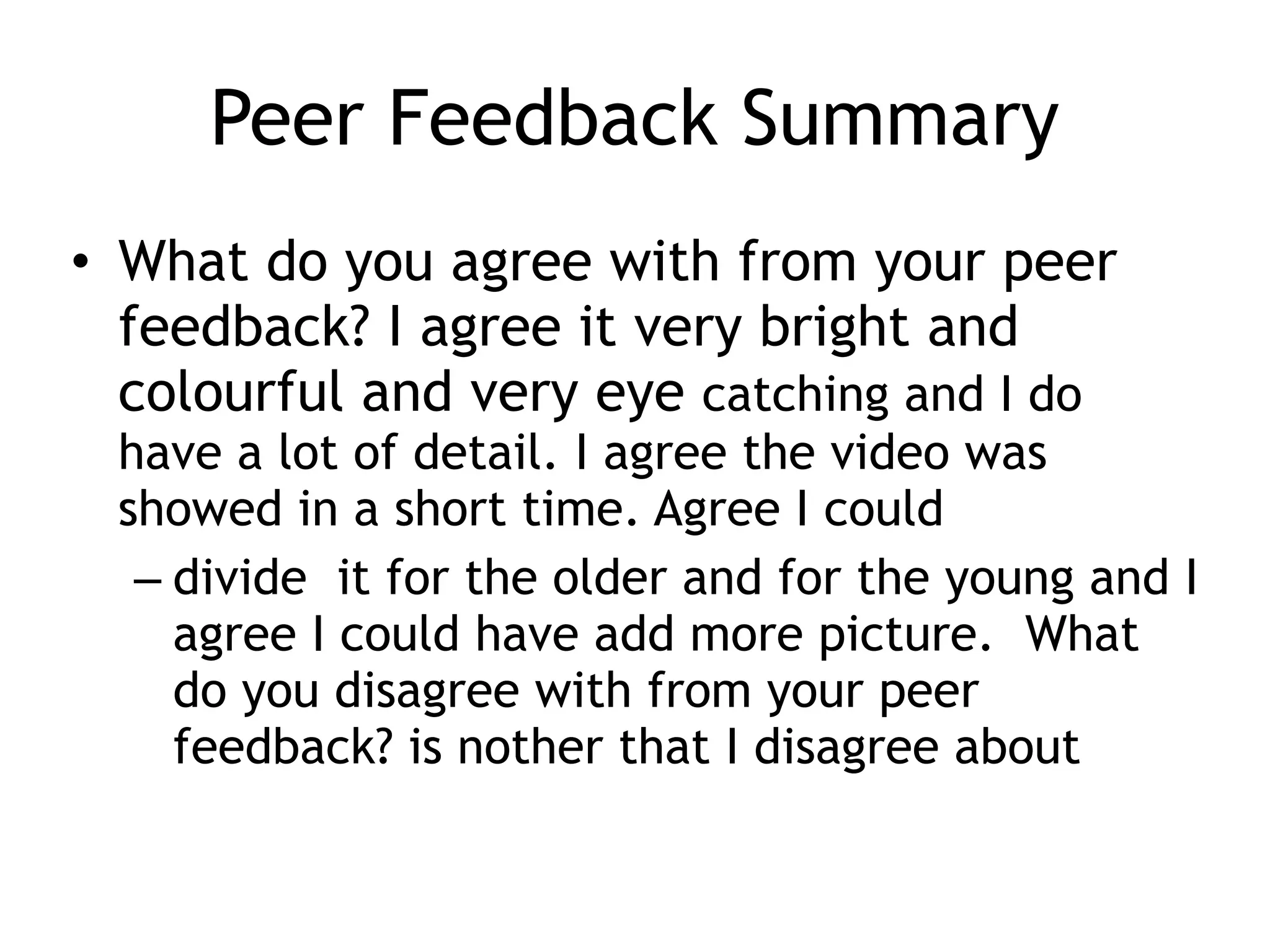 Peer Feedback Summary
• What do you agree with from your peer
feedback? I agree it very bright and
colourful and very eye catching and I do
have a lot of detail. I agree the video was
showed in a short time. Agree I could
– divide it for the older and for the young and I
agree I could have add more picture. What
do you disagree with from your peer
feedback? is nother that I disagree about
 