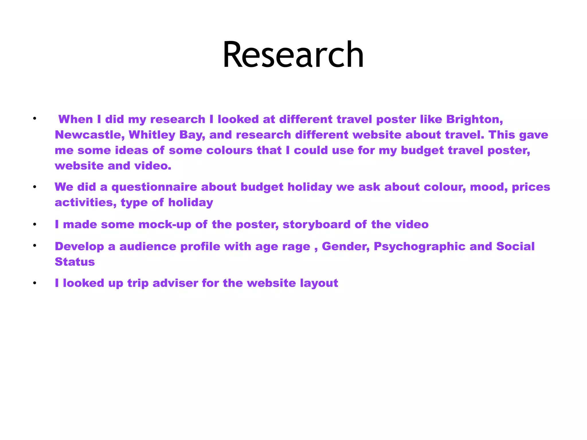 Research
• When I did my research I looked at different travel poster like Brighton,
Newcastle, Whitley Bay, and research different website about travel. This gave
me some ideas of some colours that I could use for my budget travel poster,
website and video.
• We did a questionnaire about budget holiday we ask about colour, mood, prices
activities, type of holiday
• I made some mock-up of the poster, storyboard of the video
• Develop a audience profile with age rage , Gender, Psychographic and Social
Status
• I looked up trip adviser for the website layout
 