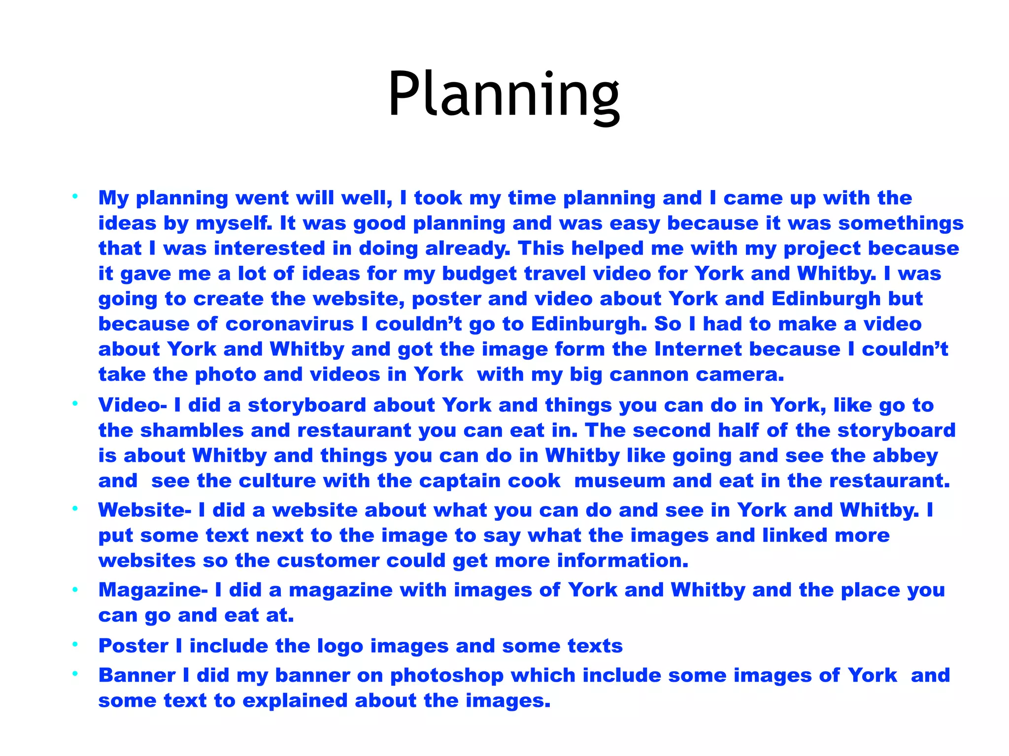 Planning
• My planning went will well, I took my time planning and I came up with the
ideas by myself. It was good planning and was easy because it was somethings
that I was interested in doing already. This helped me with my project because
it gave me a lot of ideas for my budget travel video for York and Whitby. I was
going to create the website, poster and video about York and Edinburgh but
because of coronavirus I couldn’t go to Edinburgh. So I had to make a video
about York and Whitby and got the image form the Internet because I couldn’t
take the photo and videos in York with my big cannon camera.
• Video- I did a storyboard about York and things you can do in York, like go to
the shambles and restaurant you can eat in. The second half of the storyboard
is about Whitby and things you can do in Whitby like going and see the abbey
and see the culture with the captain cook museum and eat in the restaurant.
• Website- I did a website about what you can do and see in York and Whitby. I
put some text next to the image to say what the images and linked more
websites so the customer could get more information.
• Magazine- I did a magazine with images of York and Whitby and the place you
can go and eat at.
• Poster I include the logo images and some texts
• Banner I did my banner on photoshop which include some images of York and
some text to explained about the images.
 