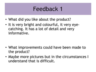 Feedback 1
• What did you like about the product?
• It is very bright and colourful, it very eye-
catching. It has a lot of detail and very
informative.
• What improvements could have been made to
the product?
• Maybe more pictures but in the circumstances I
understand that is difficult.
 