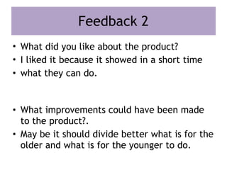 Feedback 2
• What did you like about the product?
• I liked it because it showed in a short time
• what they can do.
• What improvements could have been made
to the product?.
• May be it should divide better what is for the
older and what is for the younger to do.
 