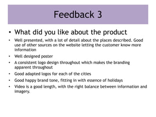 Feedback 3
• What did you like about the product
• Well presented, with a lot of detail about the places described. Good
use of other sources on the website letting the customer know more
information
• Well designed poster
• A consistent logo design throughout which makes the branding
apparent throughout
• Good adapted logos for each of the cities
• Good happy brand tone, fitting in with essence of holidays
• Video is a good length, with the right balance between information and
imagery.
 