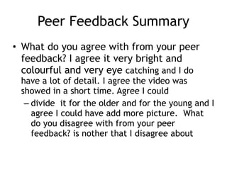 Peer Feedback Summary
• What do you agree with from your peer
feedback? I agree it very bright and
colourful and very eye catching and I do
have a lot of detail. I agree the video was
showed in a short time. Agree I could
– divide it for the older and for the young and I
agree I could have add more picture. What
do you disagree with from your peer
feedback? is nother that I disagree about
 