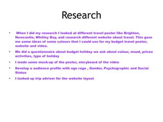 Research
• When I did my research I looked at different travel poster like Brighton,
Newcastle, Whitley Bay, and research different website about travel. This gave
me some ideas of some colours that I could use for my budget travel poster,
website and video.
• We did a questionnaire about budget holiday we ask about colour, mood, prices
activities, type of holiday
• I made some mock-up of the poster, storyboard of the video
• Develop a audience profile with age rage , Gender, Psychographic and Social
Status
• I looked up trip adviser for the website layout
 