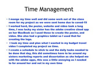 Time Management
• I mange my time well and did some work out of the class
room for my project as we were sent home due to coved-19
• I worked hard, the poster, website and video took a long
time, I was lucky my sister has the adobe creative cloud app
on her MacBook so I used these to create the poster, and
video. She also had a graphics tablet so I used that for
creating the logo.
• I took my time and plan what I wanted in my budget travel
video I completed my project on time.
• I create a schedule to stick to and the daily tasks needed to
be done that day, this did sometimes have to be around my
sisters marketing reports and dissertation as she helped me
with the adobe apps, this was a little annoying as I needed
to for around her and not in my own time
 