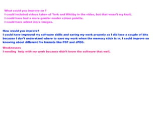 What could you improve on ?
I could included videos taken of York and Whitby in the video, but that wasn’t my fault.
I could have had a more gender neuter colour palette.
I could have added more images.
How would you improve?
I could have improved my software skills and saving my work properly as I did lose a couple of bits
because I don’t understand where to save my work when the memory stick is in. I could improve on
knowing about different file formats like PDF and JPEG.
Weaknesses
I needing help with my work because didn’t know the software that well.
 