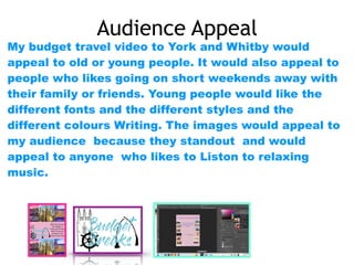 Audience Appeal
My budget travel video to York and Whitby would
appeal to old or young people. It would also appeal to
people who likes going on short weekends away with
their family or friends. Young people would like the
different fonts and the different styles and the
different colours Writing. The images would appeal to
my audience because they standout and would
appeal to anyone who likes to Liston to relaxing
music.
 