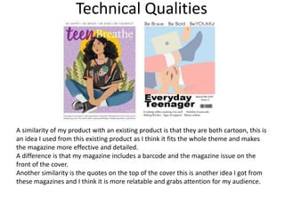 Technical Qualities
A similarity of my product with an existing product is that they are both cartoon, this is
an idea I used from this existing product as I think it fits the whole theme and makes
the magazine more effective and detailed.
A difference is that my magazine includes a barcode and the magazine issue on the
front of the cover.
Another similarity is the quotes on the top of the cover this is another idea I got from
these magazines and I think it is more relatable and grabs attention for my audience.
 