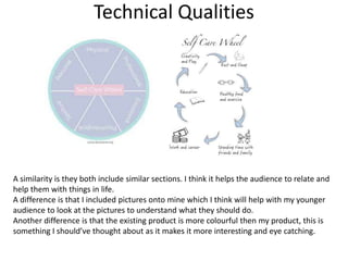 Technical Qualities
A similarity is they both include similar sections. I think it helps the audience to relate and
help them with things in life.
A difference is that I included pictures onto mine which I think will help with my younger
audience to look at the pictures to understand what they should do.
Another difference is that the existing product is more colourful then my product, this is
something I should’ve thought about as it makes it more interesting and eye catching.
 