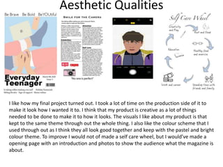 Aesthetic Qualities
I like how my final project turned out. I took a lot of time on the production side of it to
make it look how I wanted it to. I think that my product is creative as a lot of things
needed to be done to make it to how it looks. The visuals I like about my product is that
kept to the same theme through out the whole thing. I also like the colour scheme that I
used through out as I think they all look good together and keep with the pastel and bright
colour theme. To improve I would not of made a self care wheel, but I would’ve made a
opening page with an introduction and photos to show the audience what the magazine is
about.
 