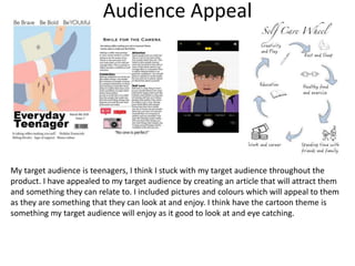 Audience Appeal
My target audience is teenagers, I think I stuck with my target audience throughout the
product. I have appealed to my target audience by creating an article that will attract them
and something they can relate to. I included pictures and colours which will appeal to them
as they are something that they can look at and enjoy. I think have the cartoon theme is
something my target audience will enjoy as it good to look at and eye catching.
 