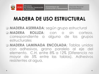 MADERA DE USO ESTRUCTURAL
 MADERA ASERRADA: según grupo estructural
 MADERA ROLLIZA: con o sin corteza,
correspondiente a alguno de los grupos
estructurales
 MADERA LAMINADA ENCOLADA: Tablas unidas
con adhesivos, grano paralelo al eje del
elemento. C.H. entre 8% a 12% (Diferencia no
mayor de 5% entre las tablas). Adhesivos
resistentes al agua.
 