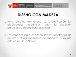 DISEÑO CON MADERA
 Para efectos de diseño se especificarán las
propiedades mecánicas según la dirección
paralela o perpendicular a la fibra.
 Las especies para el diseño son las registradas de
acuerdo al agrupamiento de maderas para uso
estructural de la Norma.
 
