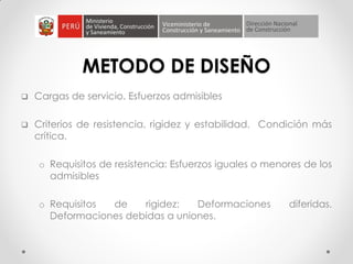 METODO DE DISEÑO
 Cargas de servicio. Esfuerzos admisibles
 Criterios de resistencia, rigidez y estabilidad. Condición más
crítica.
o Requisitos de resistencia: Esfuerzos iguales o menores de los
admisibles
o Requisitos de rigidez: Deformaciones diferidas.
Deformaciones debidas a uniones.
 