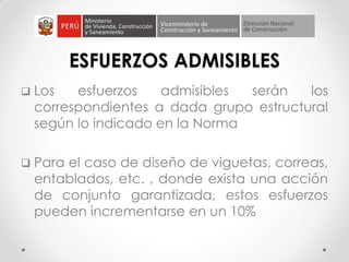 ESFUERZOS ADMISIBLES
 Los esfuerzos admisibles serán los
correspondientes a dada grupo estructural
según lo indicado en la Norma
 Para el caso de diseño de viguetas, correas,
entablados, etc. , donde exista una acción
de conjunto garantizada, estos esfuerzos
pueden incrementarse en un 10%
 