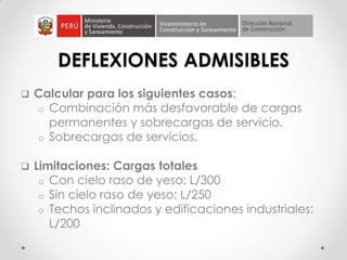DEFLEXIONES ADMISIBLES
 Calcular para los siguientes casos:
o Combinación más desfavorable de cargas
permanentes y sobrecargas de servicio.
o Sobrecargas de servicios.
 Limitaciones: Cargas totales
o Con cielo raso de yeso: L/300
o Sin cielo raso de yeso: L/250
o Techos inclinados y edificaciones industriales:
L/200
 