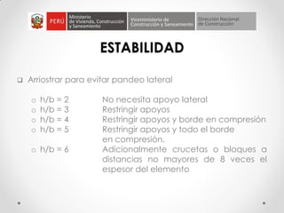 ESTABILIDAD
 Arriostrar para evitar pandeo lateral
o h/b = 2 No necesita apoyo lateral
o h/b = 3 Restringir apoyos
o h/b = 4 Restringir apoyos y borde en compresión
o h/b = 5 Restringir apoyos y todo el borde
en compresión.
o h/b = 6 Adicionalmente crucetas o bloques a
distancias no mayores de 8 veces el
espesor del elemento
 