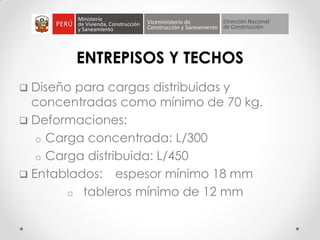 ENTREPISOS Y TECHOS
 Diseño para cargas distribuidas y
concentradas como mínimo de 70 kg.
 Deformaciones:
o Carga concentrada: L/300
o Carga distribuida: L/450
 Entablados: espesor mínimo 18 mm
o tableros mínimo de 12 mm
 
