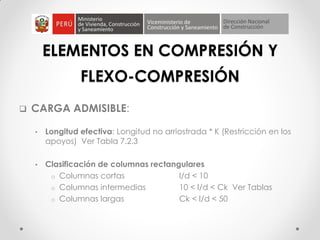 ELEMENTOS EN COMPRESIÓN Y
FLEXO-COMPRESIÓN
 CARGA ADMISIBLE:
• Longitud efectiva: Longitud no arriostrada * K (Restricción en los
apoyos) Ver Tabla 7.2.3
• Clasificación de columnas rectangulares
o Columnas cortas l/d < 10
o Columnas intermedias 10 < l/d < Ck Ver Tablas
o Columnas largas Ck < l/d < 50
 