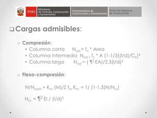 Cargas admisibles:
o Compresión:
• Columna corta Nad = fc * Area
• Columna intermedia Nad = fc * A (1-1/3((l/d)/Ck)4
• Columna larga Nad = ( ¶2 EA)/2.5(l/d)2
o Flexo-compresión:
N/Nadm + Km (M)/Z fm Km = 1/ (1-1.5(N/Ncr)
Ncr = ¶2 EI / (l/d)2
 