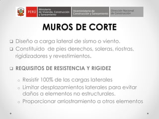 MUROS DE CORTE
 Diseño a carga lateral de sismo o viento.
 Constituido de pies derechos, soleras, riostras,
rigidizadores y revestimientos.
 REQUISITOS DE RESISTENCIA Y RIGIDEZ
o Resistir 100% de las cargas laterales
o Limitar desplazamientos laterales para evitar
daños a elementos no estructurales.
o Proporcionar arriostramiento a otros elementos
 