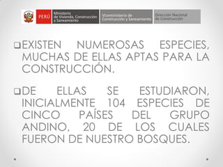 EXISTEN NUMEROSAS ESPECIES,
MUCHAS DE ELLAS APTAS PARA LA
CONSTRUCCIÓN.
DE ELLAS SE ESTUDIARON,
INICIALMENTE 104 ESPECIES DE
CINCO PAÍSES DEL GRUPO
ANDINO, 20 DE LOS CUALES
FUERON DE NUESTRO BOSQUES.
 